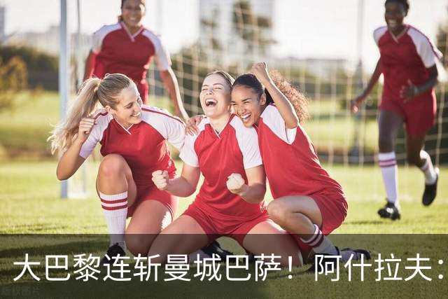 大巴黎连斩曼城巴萨！阿什拉夫：冲击欧冠三连冠，我们是最强的！