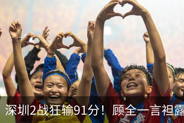 深圳2战狂输91分！顾全一言袒露心扉：客观因素很多，球员不职业