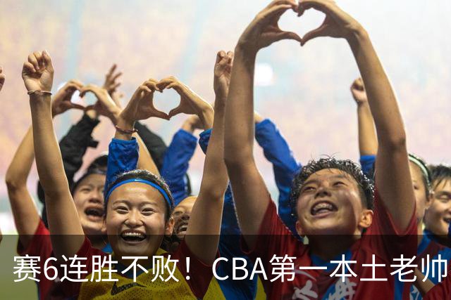 赛6连胜不败！CBA第一本土老帅，进不了国家队，执教碾压郭士强