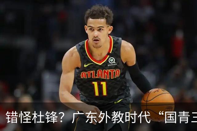 错怪杜锋？广东外教时代“国青三核”竟无一人获稳定轮换时间