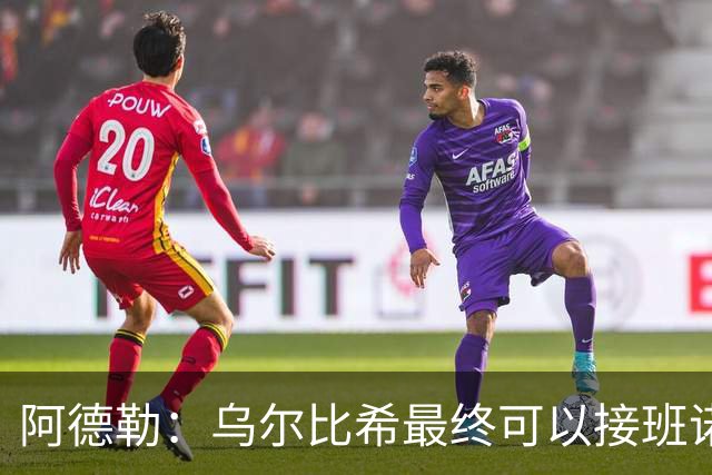 阿德勒：乌尔比希最终可以接班诺伊尔，但诺伊尔不会轻易让位