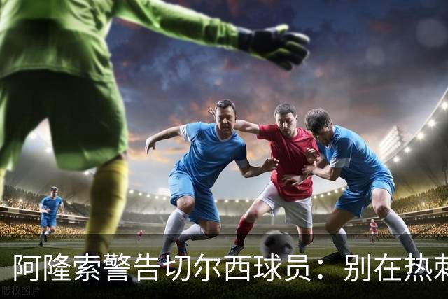 阿隆索警告切尔西球员：别在热刺德比中再吃红牌
