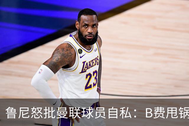 鲁尼怒批曼联球员自私：B费甩锅暴露责任感缺失